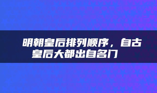 明朝皇后排列顺序，自古皇后大都出自名门 
