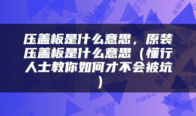 压盖板是什么意思，原装压盖板是什么意思（懂行人士教你如何才不会被坑）