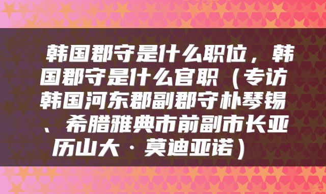  韩国郡守是什么职位，韩国郡守是什么官职（专访韩国河东郡副郡守朴琴锡、希腊雅典市前副市长亚历山大·莫迪亚诺） 