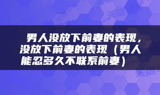  男人没放下前妻的表现，没放下前妻的表现（男人能忍多久不联系前妻） 