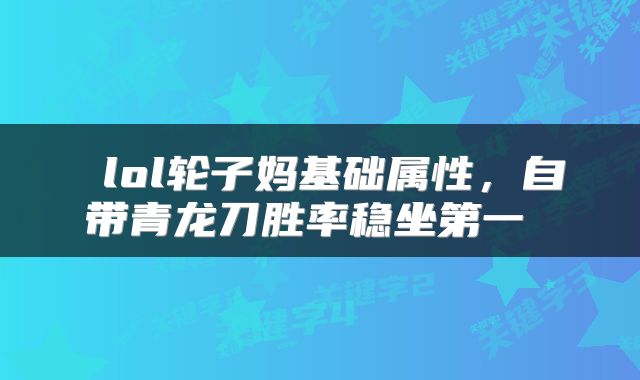 lol轮子妈基础属性,自带青龙刀胜率稳坐第一