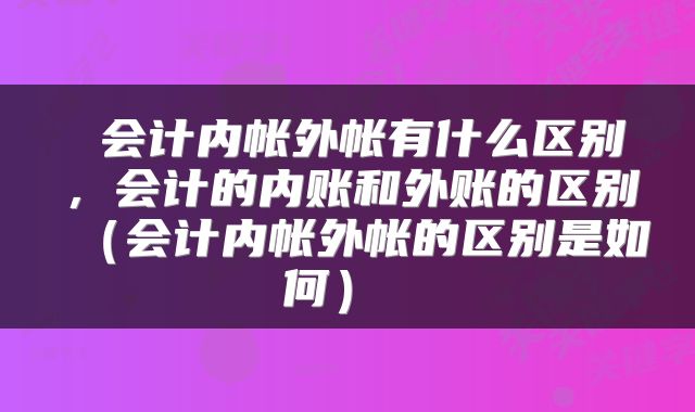  会计内帐外帐有什么区别，会计的内账和外账的区别（会计内帐外帐的区别是如何） 