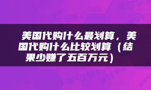  美国代购什么最划算，美国代购什么比较划算（结果少赚了五百万元） 