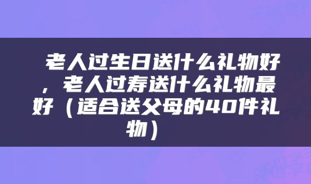  老人过生日送什么礼物好，老人过寿送什么礼物最好（适合送父母的40件礼物） 