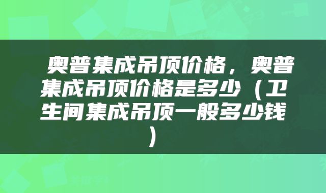  奥普集成吊顶价格，奥普集成吊顶价格是多少（卫生间集成吊顶一般多少钱） 
