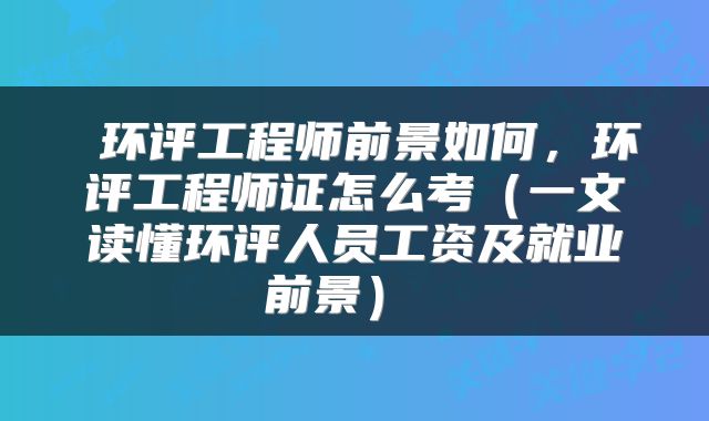  环评工程师前景如何，环评工程师证怎么考（一文读懂环评人员工资及就业前景） 