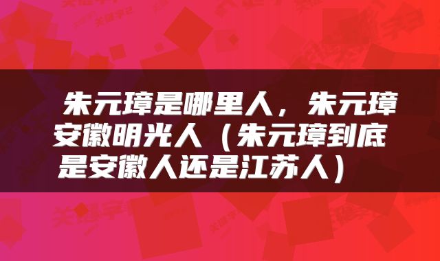  朱元璋是哪里人，朱元璋安徽明光人（朱元璋到底是安徽人还是江苏人） 