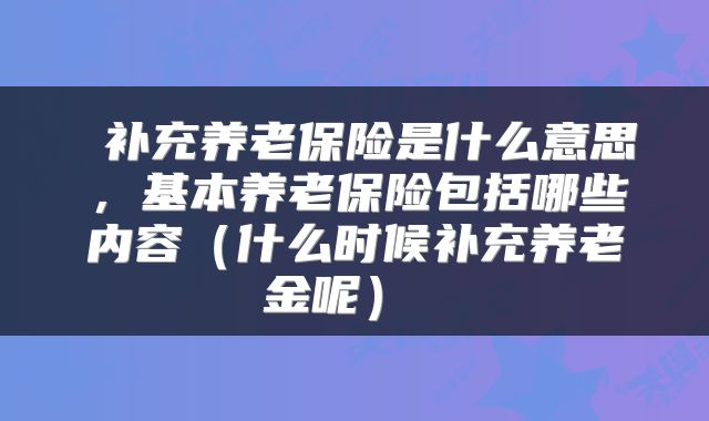 补充养老保险是什么意思,基本养老保险包括哪些内容(什么时候补充养老金呢)