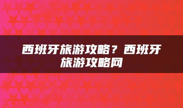 西班牙旅游攻略？西班牙旅游攻略网