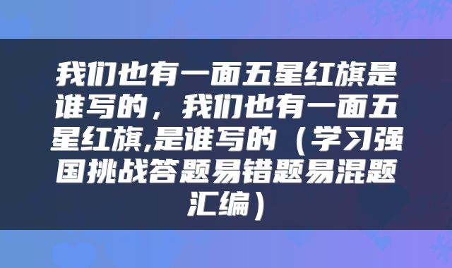 我们也有一面五星红旗是谁写的,我们也有一面五星红旗,是谁写的(学习强国挑战答题易错题易混题汇编)