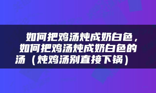  如何把鸡汤炖成奶白色，如何把鸡汤炖成奶白色的汤（炖鸡汤别直接下锅） 