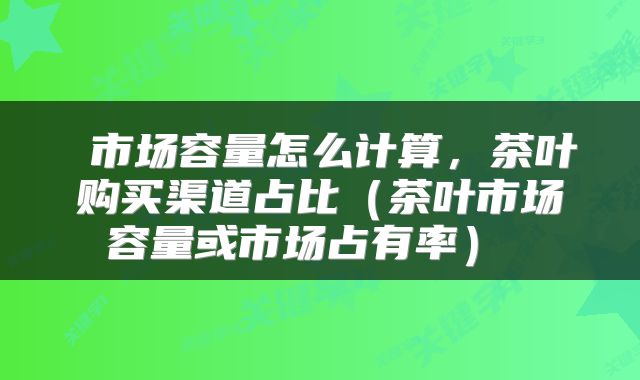  市场容量怎么计算，茶叶购买渠道占比（茶叶市场容量或市场占有率） 