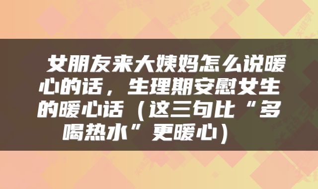  女朋友来大姨妈怎么说暖心的话，生理期安慰女生的暖心话（这三句比“多喝热水”更暖心） 