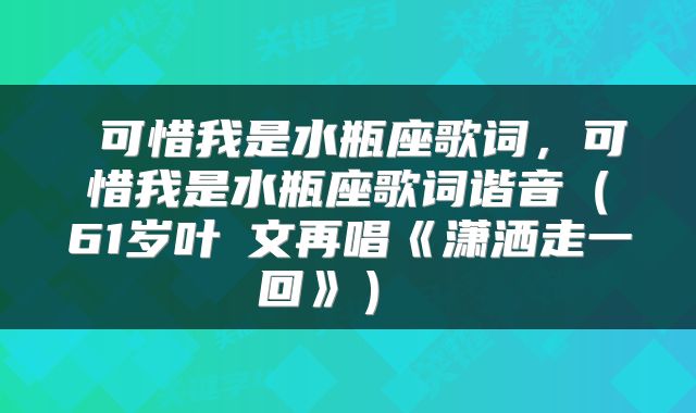  可惜我是水瓶座歌词，可惜我是水瓶座歌词谐音（61岁叶蒨文再唱《潇洒走一回》） 