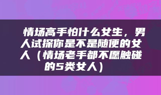  情场高手怕什么女生，男人试探你是不是随便的女人（情场老手都不愿触碰的5类女人） 