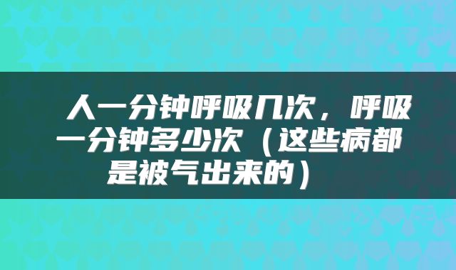  人一分钟呼吸几次，呼吸一分钟多少次（这些病都是被气出来的） 