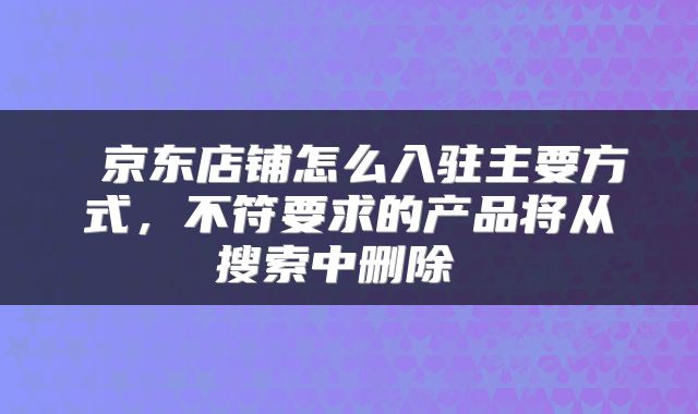  京东店铺怎么入驻主要方式，不符要求的产品将从搜索中删除 