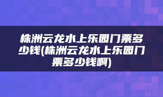 株洲云龙水上乐园门票多少钱(株洲云龙水上乐园门票多少钱啊)