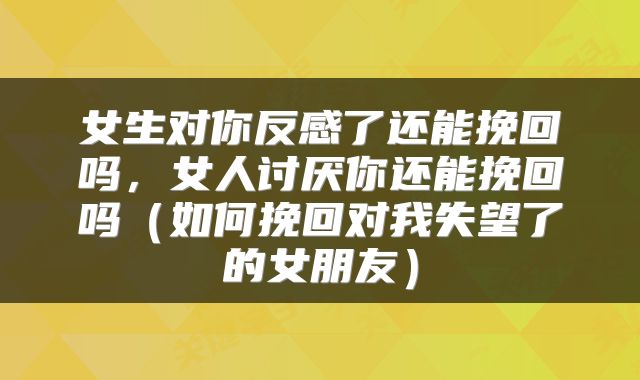 女生对你反感了还能挽回吗，女人讨厌你还能挽回吗（如何挽回对我失望了的女朋友）
