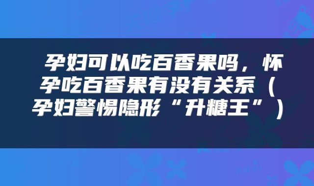  孕妇可以吃百香果吗，怀孕吃百香果有没有关系（孕妇警惕隐形“升糖王”） 