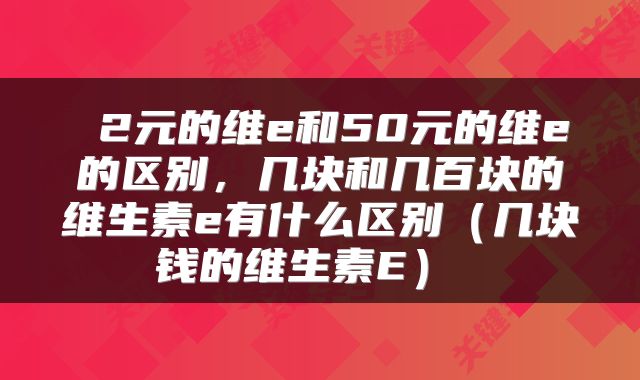 2元的维e和50元的维e的区别，几块和几百块的维生素e有什么区别（几块钱的维生素E） 