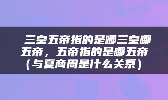 三皇五帝指的是哪三皇哪五帝,五帝指的是哪五帝(与夏商周是什么关系)