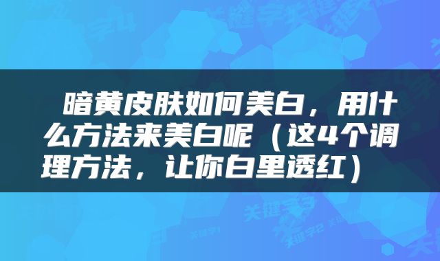 暗黄皮肤如何美白,用什么方法来美白呢(这4个调理方法,让你白里透红)