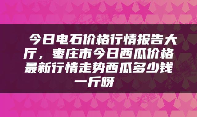  今日电石价格行情报告大厅，枣庄市今日西瓜价格最新行情走势西瓜多少钱一斤呀 