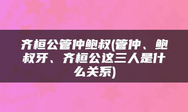 齐桓公管仲鲍叔(管仲、鲍叔牙、齐桓公这三人是什么关系)