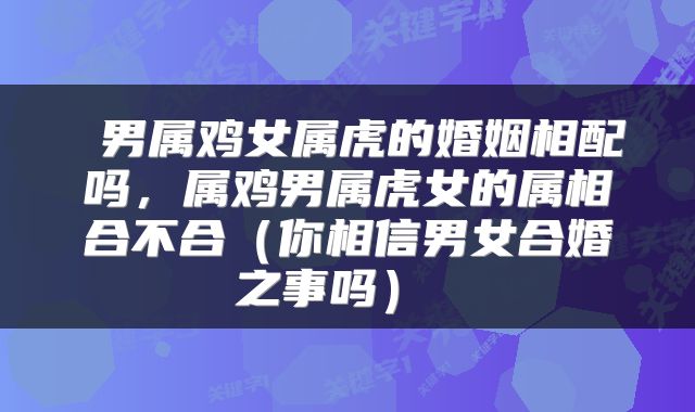  男属鸡女属虎的婚姻相配吗，属鸡男属虎女的属相合不合（你相信男女合婚之事吗） 
