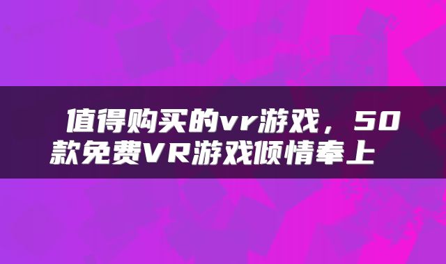  值得购买的vr游戏，50款免费VR游戏倾情奉上 