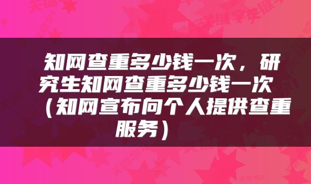 知网查重多少钱一次,研究生知网查重多少钱一次(知网宣布向个人提供查重服务)
