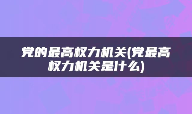 党的最高权力机关(党最高权力机关是什么)