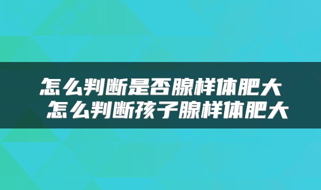 怎么判断是否腺样体肥大 怎么判断孩子腺样体肥大