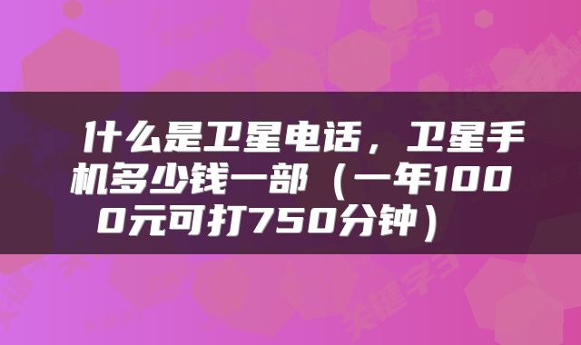  什么是卫星电话，卫星手机多少钱一部（一年1000元可打750分钟） 