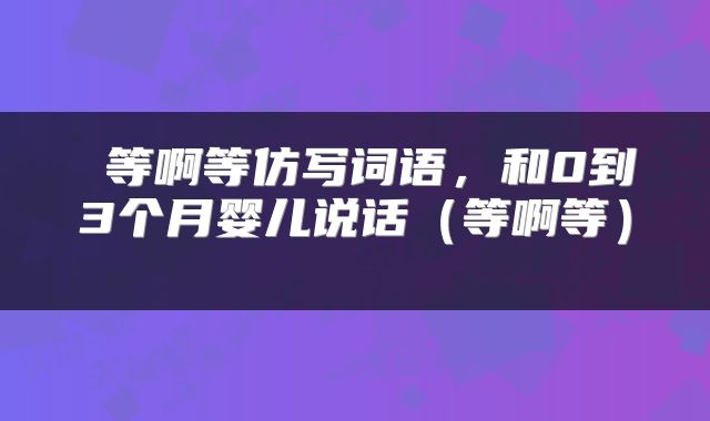  等啊等仿写词语，和0到3个月婴儿说话（等啊等） 