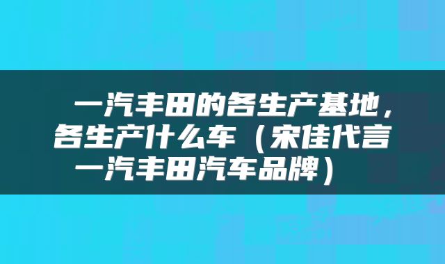  一汽丰田的各生产基地，各生产什么车（宋佳代言一汽丰田汽车品牌） 