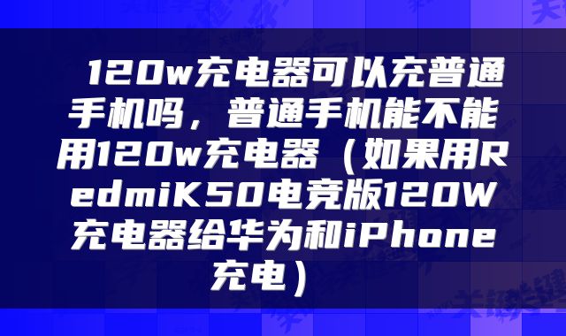  120w充电器可以充普通手机吗，普通手机能不能用120w充电器（如果用RedmiK50电竞版120W充电器给华为和iPhone充电） 