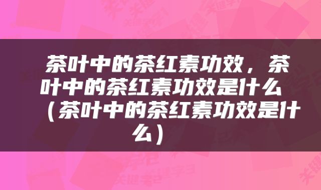  茶叶中的茶红素功效，茶叶中的茶红素功效是什么（茶叶中的茶红素功效是什么） 