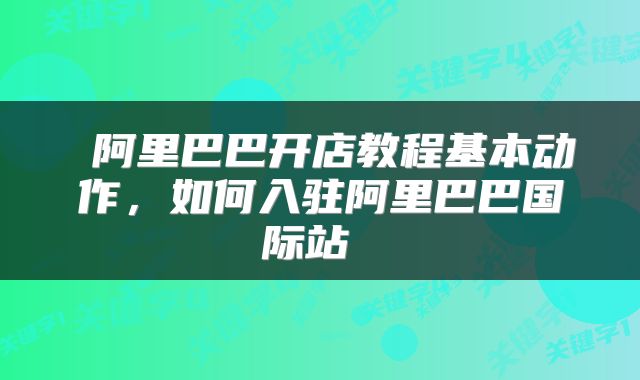  阿里巴巴开店教程基本动作，如何入驻阿里巴巴国际站 