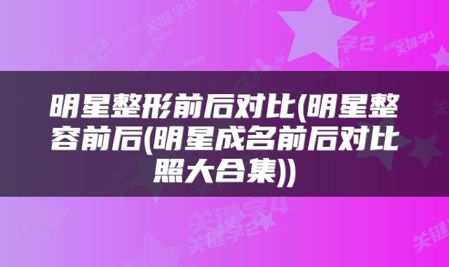 明星整形前后对比(明星整容前后(明星成名前后对比照大合集))