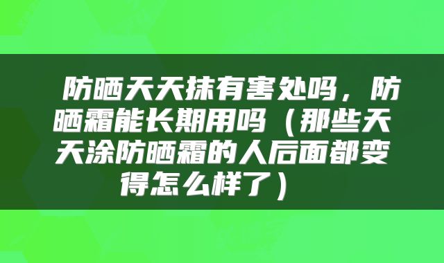 防晒天天抹有害处吗,防晒霜能长期用吗(那些天天涂防晒霜的人后面都变得怎么样了)