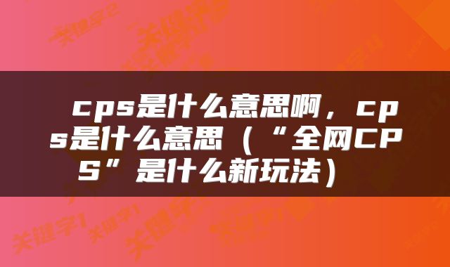 cps是什么意思啊,cps是什么意思(“全网CPS”是什么新玩法)