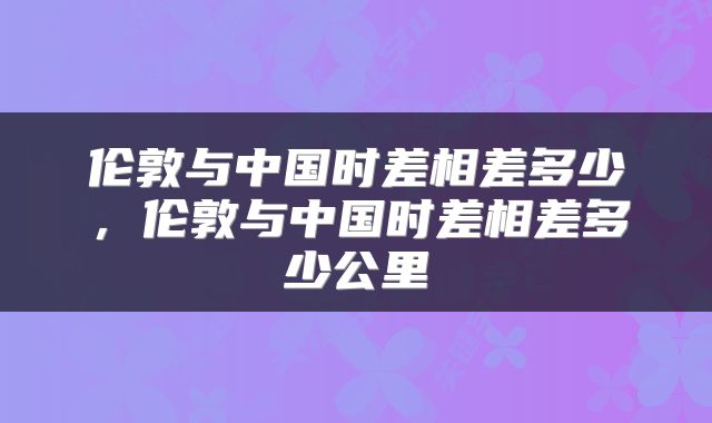 伦敦与中国时差相差多少，伦敦与中国时差相差多少公里