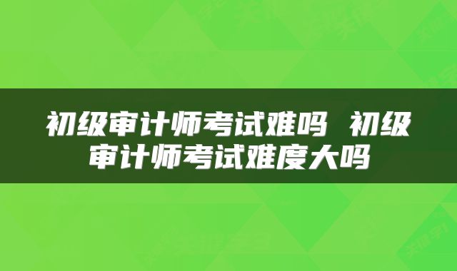 初级审计师考试难吗 初级审计师考试难度大吗