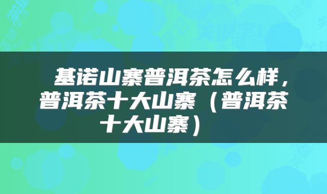  基诺山寨普洱茶怎么样，普洱茶十大山寨（普洱茶十大山寨） 
