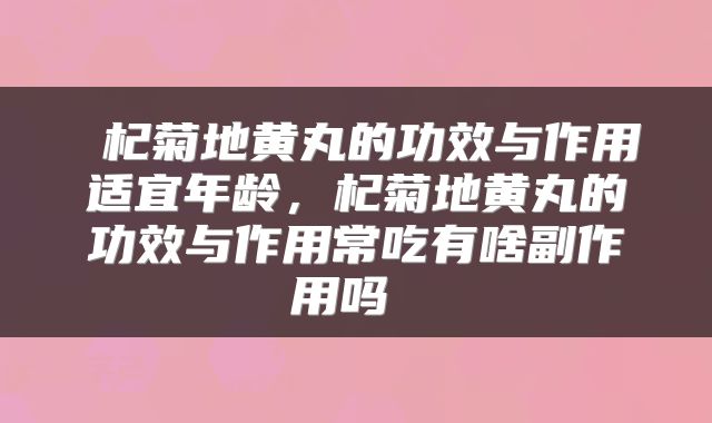  杞菊地黄丸的功效与作用适宜年龄，杞菊地黄丸的功效与作用常吃有啥副作用吗 
