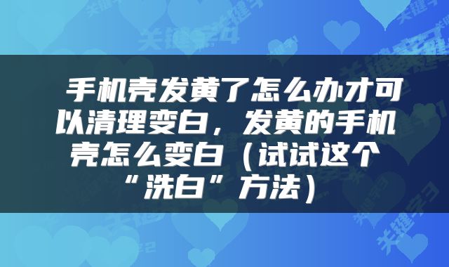 手机壳发黄了怎么办才可以清理变白,发黄的手机壳怎么变白(试试这个“洗白”方法)