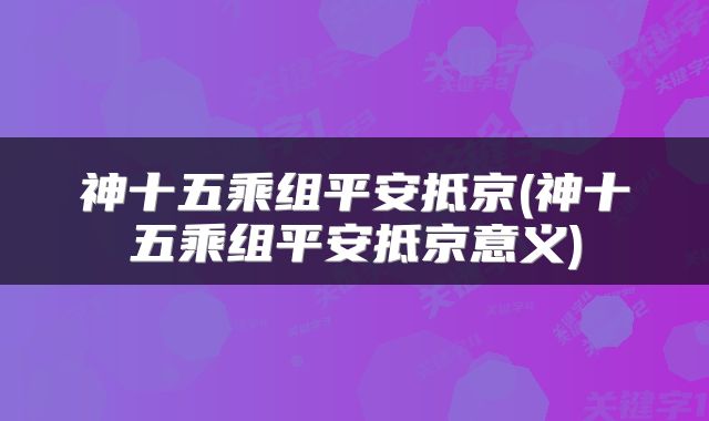 神十五乘组平安抵京(神十五乘组平安抵京意义)
