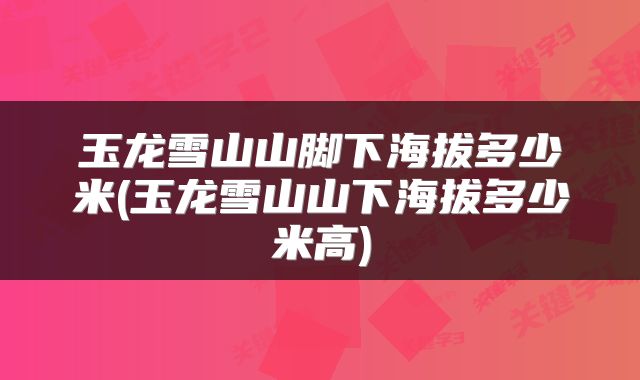 玉龙雪山山脚下海拔多少米(玉龙雪山山下海拔多少米高)